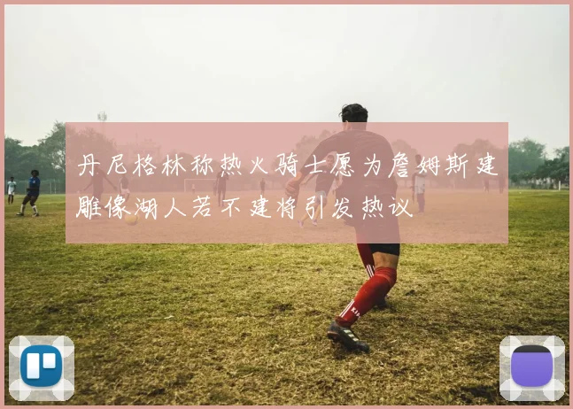 丹尼格林称热火骑士愿为詹姆斯建雕像湖人若不建将引发热议