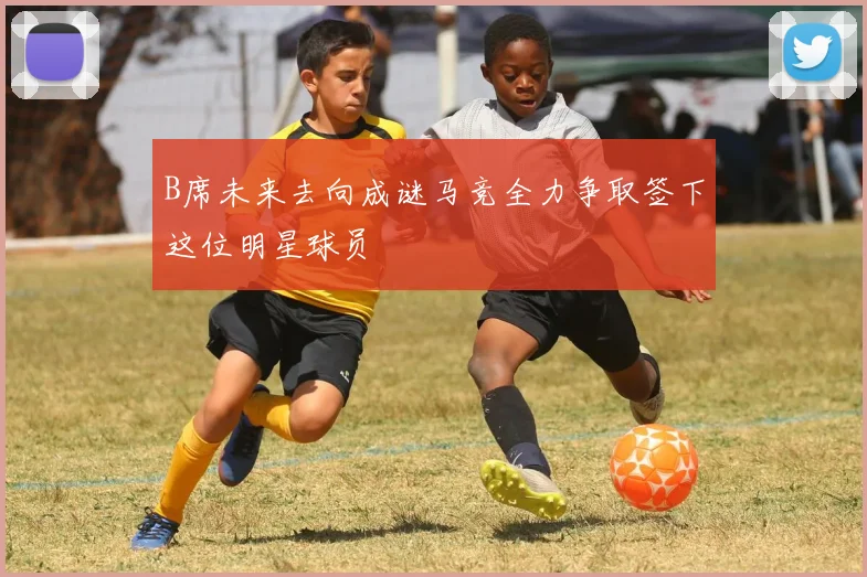 B席未来去向成谜马竞全力争取签下这位明星球员