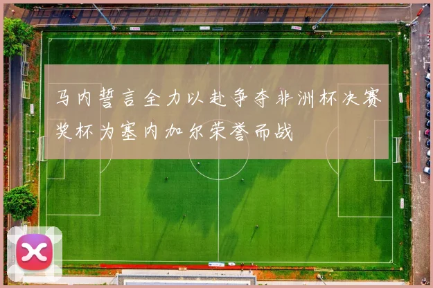 马内誓言全力以赴争夺非洲杯决赛奖杯为塞内加尔荣誉而战