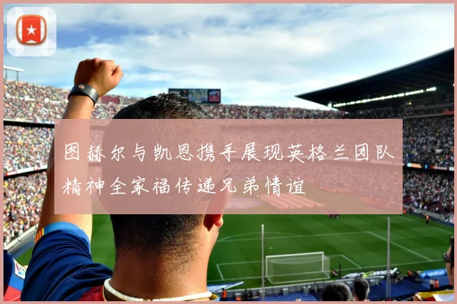 图赫尔与凯恩携手展现英格兰团队精神全家福传递兄弟情谊