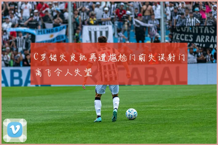 C罗错失良机再遭尴尬门前失误射门高飞令人失望