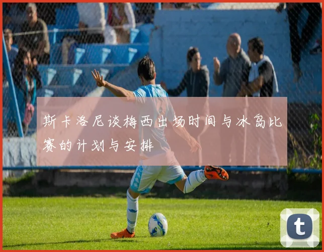斯卡洛尼谈梅西出场时间与冰岛比赛的计划与安排