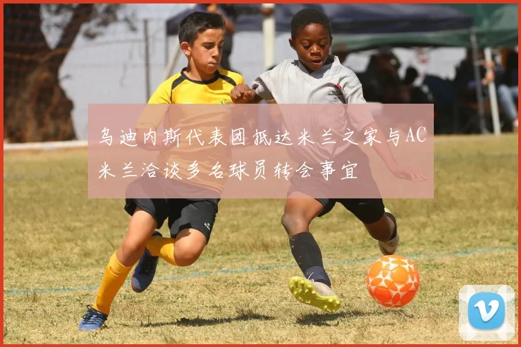 乌迪内斯代表团抵达米兰之家与AC米兰洽谈多名球员转会事宜