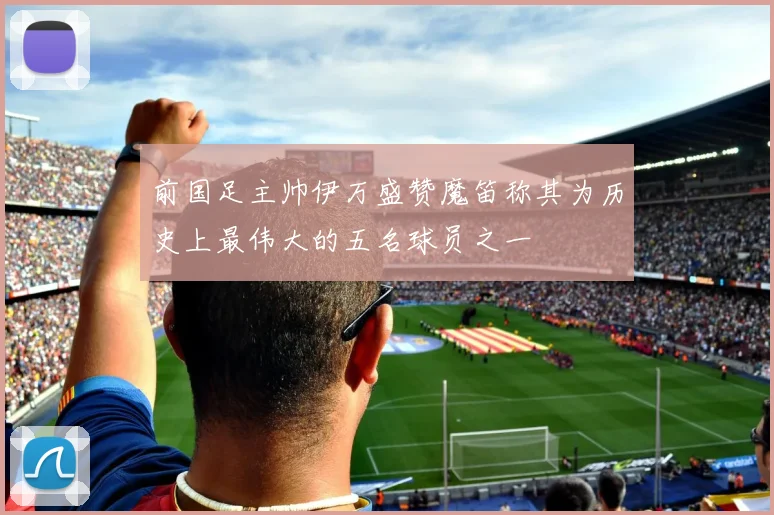 前国足主帅伊万盛赞魔笛称其为历史上最伟大的五名球员之一