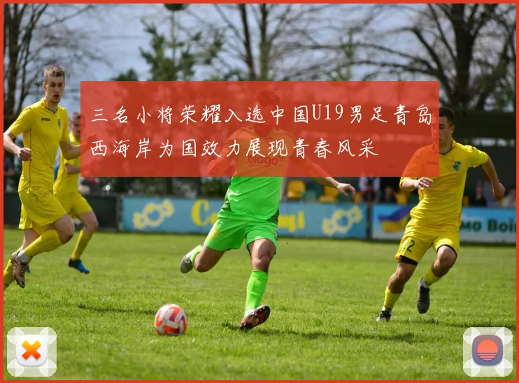 三名小将荣耀入选中国U19男足青岛西海岸为国效力展现青春风采