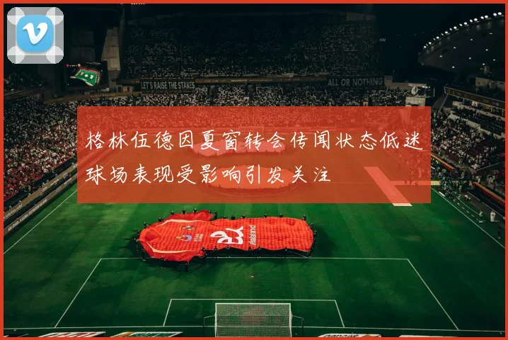 格林伍德因夏窗转会传闻状态低迷球场表现受影响引发关注