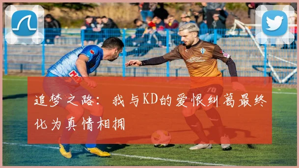 追梦之路：我与KD的爱恨纠葛最终化为真情相拥