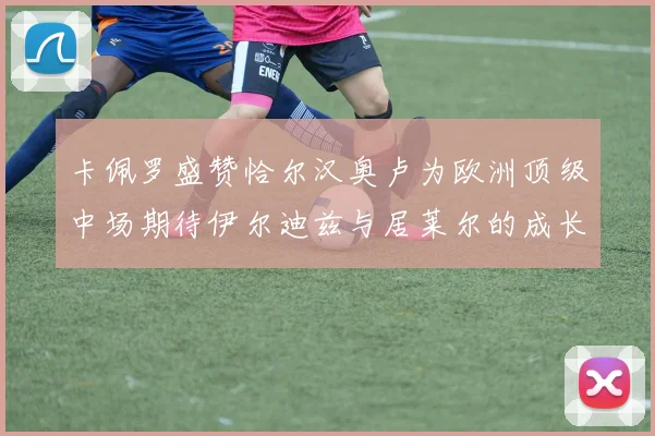 卡佩罗盛赞恰尔汉奥卢为欧洲顶级中场期待伊尔迪兹与居莱尔的成长
